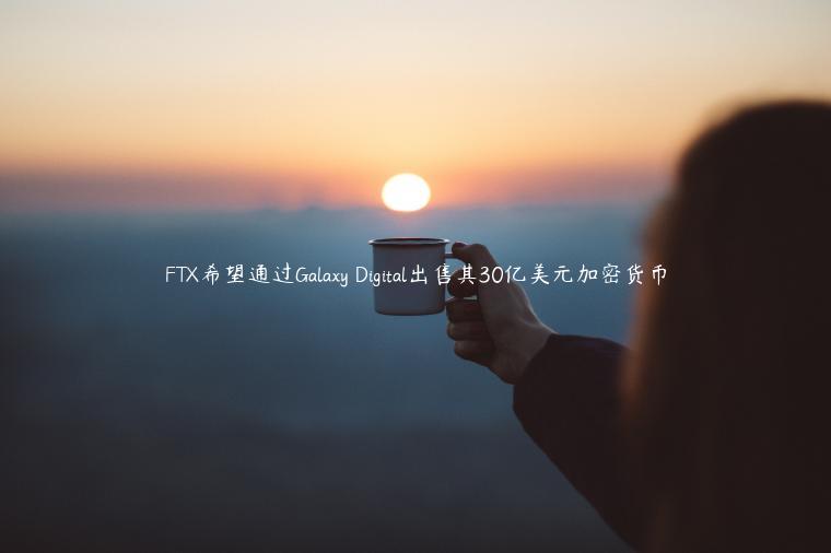 FTX希望通过Galaxy Digital出售其30亿美元加密货币