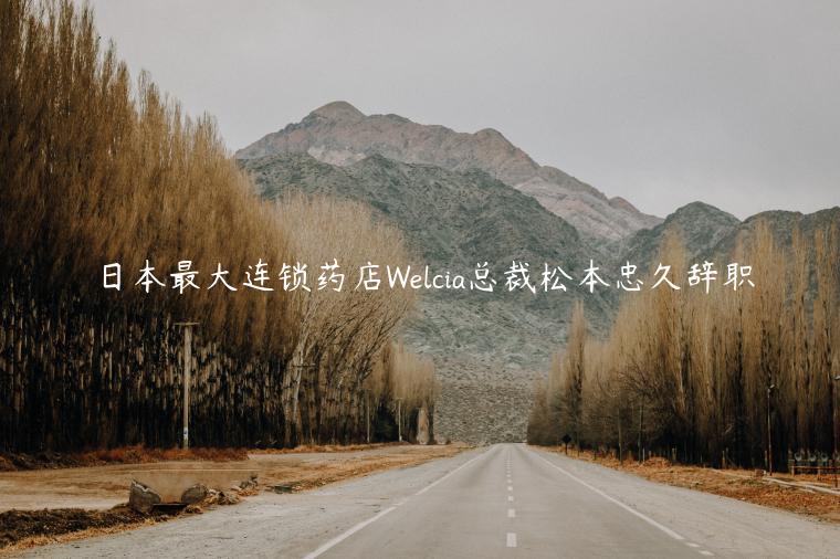日本最大连锁药店Welcia总裁松本忠久辞职